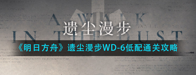 明日方舟遗尘漫步WD-6低配怎么过-遗尘漫步WD-6低配通关攻略